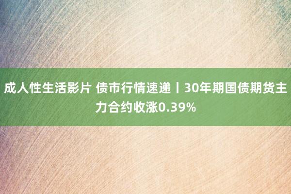 成人性生活影片 债市行情速递丨30年期国债期货主力合约收涨0.39%