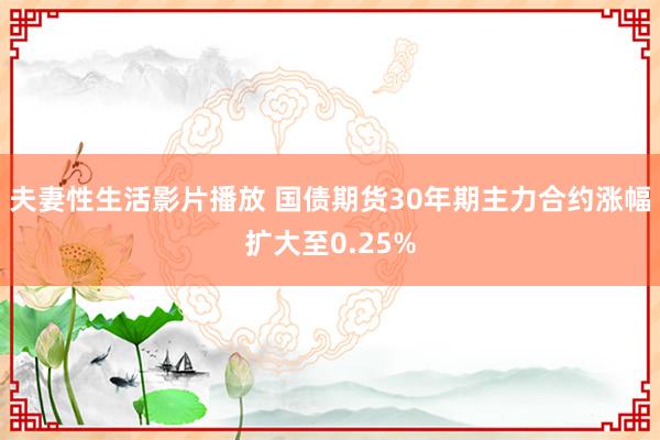 夫妻性生活影片播放 国债期货30年期主力合约涨幅扩大至0.25%