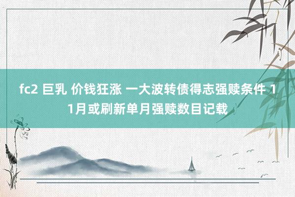 fc2 巨乳 价钱狂涨 一大波转债得志强赎条件 11月或刷新单月强赎数目记载