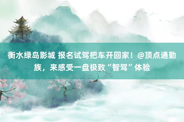 衡水绿岛影城 报名试驾把车开回家！@顶点通勤族，来感受一盘极致“智驾”体验