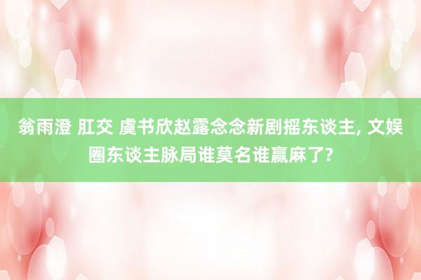 翁雨澄 肛交 虞书欣赵露念念新剧摇东谈主， 文娱圈东谈主脉局谁莫名谁赢麻了?