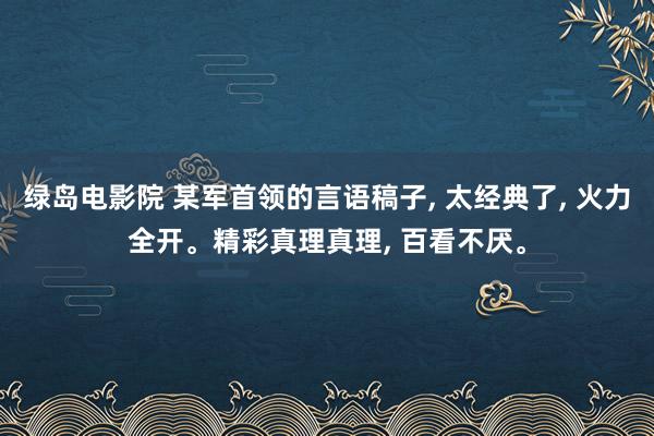 绿岛电影院 某军首领的言语稿子， 太经典了， 火力全开。精彩真理真理， 百看不厌。