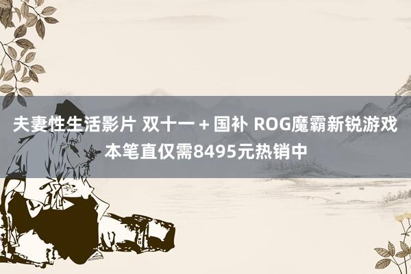 夫妻性生活影片 双十一＋国补 ROG魔霸新锐游戏本笔直仅需8495元热销中