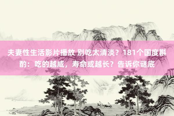 夫妻性生活影片播放 别吃太清淡？181个国度斟酌：吃的越咸，寿命或越长？告诉你谜底