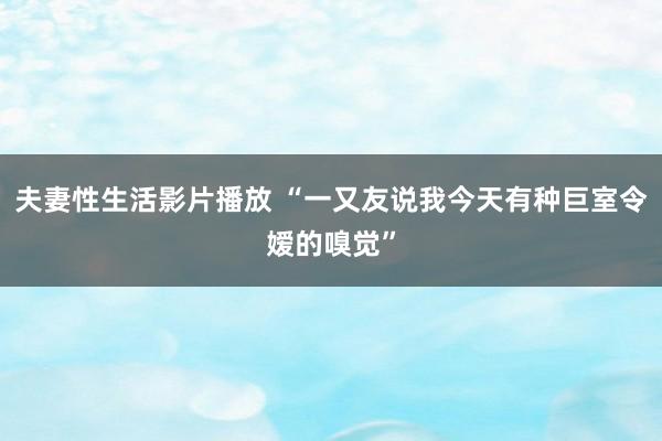 夫妻性生活影片播放 “一又友说我今天有种巨室令嫒的嗅觉”