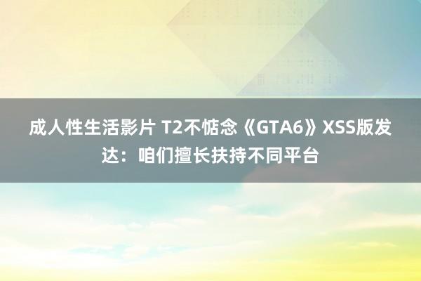 成人性生活影片 T2不惦念《GTA6》XSS版发达：咱们擅长扶持不同平台