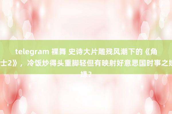 telegram 裸舞 史诗大片雕残风潮下的《角斗士2》，冷饭炒得头重脚轻但有映射好意思国时事之嫌？