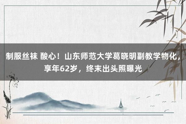 制服丝袜 酸心！山东师范大学葛晓明副教学物化，享年62岁，终末出头照曝光