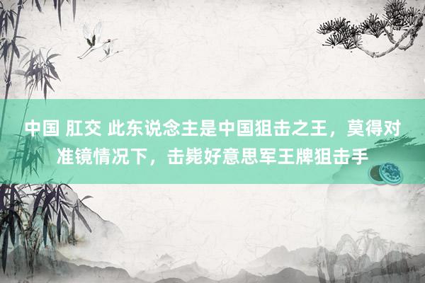 中国 肛交 此东说念主是中国狙击之王，莫得对准镜情况下，击毙好意思军王牌狙击手