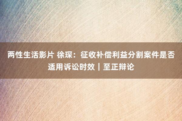 两性生活影片 徐琛：征收补偿利益分割案件是否适用诉讼时效｜至正辩论