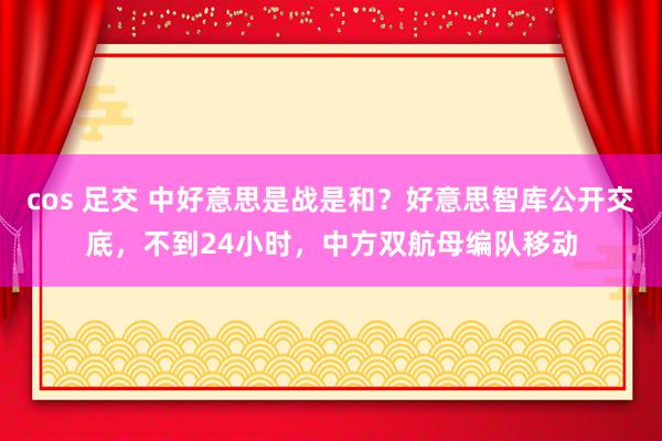 cos 足交 中好意思是战是和？好意思智库公开交底，不到24小时，中方双航母编队移动