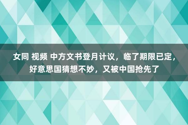 女同 视频 中方文书登月计议，临了期限已定，好意思国猜想不妙，又被中国抢先了