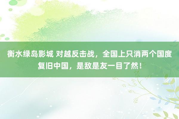 衡水绿岛影城 对越反击战，全国上只消两个国度复旧中国，是敌是友一目了然！