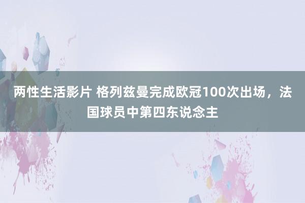 两性生活影片 格列兹曼完成欧冠100次出场，法国球员中第四东说念主