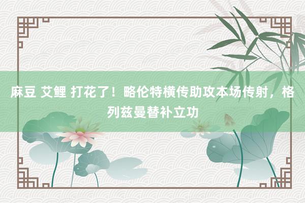 麻豆 艾鲤 打花了！略伦特横传助攻本场传射，格列兹曼替补立功