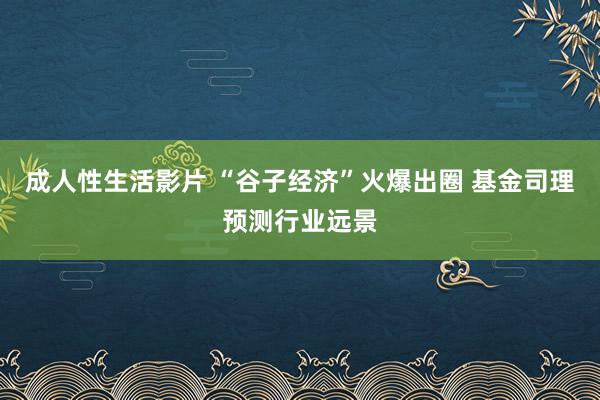 成人性生活影片 “谷子经济”火爆出圈 基金司理预测行业远景