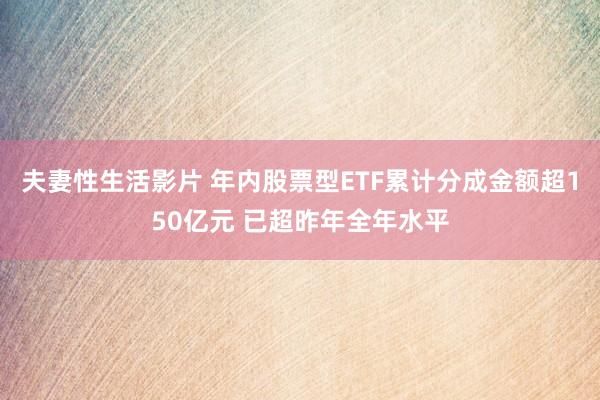 夫妻性生活影片 年内股票型ETF累计分成金额超150亿元 已超昨年全年水平