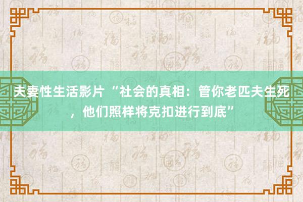 夫妻性生活影片 “社会的真相：管你老匹夫生死，他们照样将克扣进行到底”