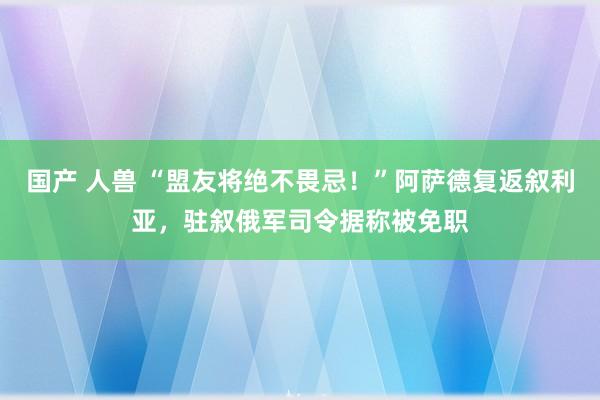 国产 人兽 “盟友将绝不畏忌！”阿萨德复返叙利亚，驻叙俄军司令据称被免职