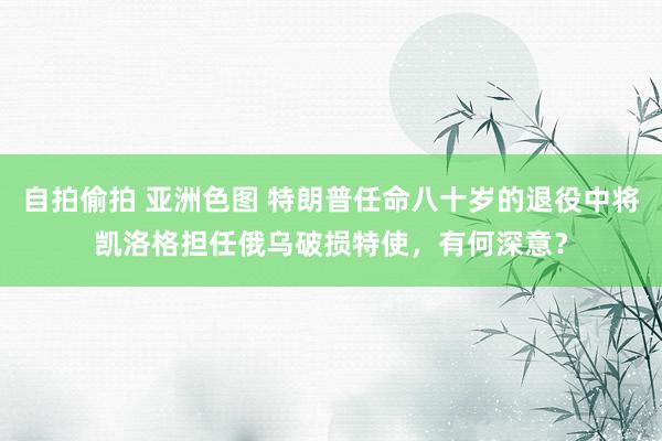 自拍偷拍 亚洲色图 特朗普任命八十岁的退役中将凯洛格担任俄乌破损特使，有何深意？