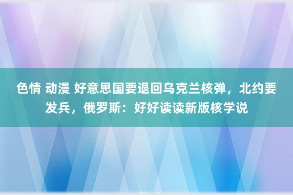 色情 动漫 好意思国要退回乌克兰核弹，北约要发兵，俄罗斯：好好读读新版核学说