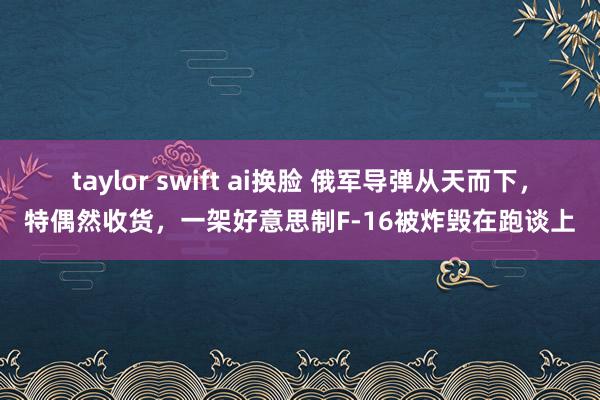 taylor swift ai换脸 俄军导弹从天而下，特偶然收货，一架好意思制F-16被炸毁在跑谈上