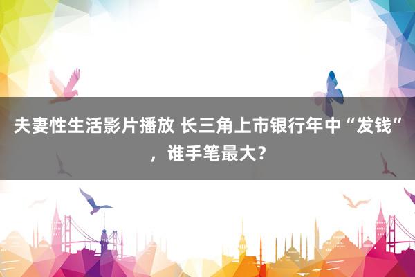 夫妻性生活影片播放 长三角上市银行年中“发钱”，谁手笔最大？