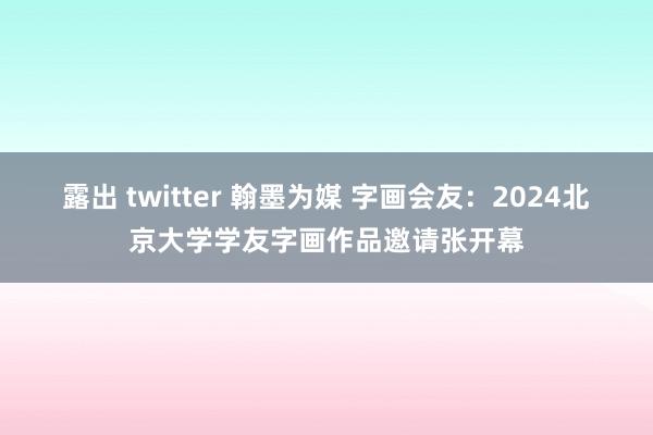 露出 twitter 翰墨为媒 字画会友：2024北京大学学友字画作品邀请张开幕