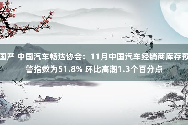 国产 中国汽车畅达协会：11月中国汽车经销商库存预警指数为51.8% 环比高潮1.3个百分点