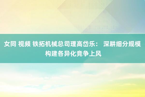 女同 视频 铁拓机械总司理高岱乐： 深耕细分规模 构建各异化竞争上风