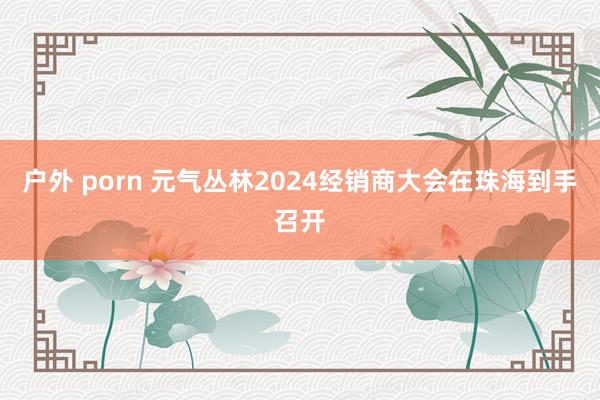 户外 porn 元气丛林2024经销商大会在珠海到手召开