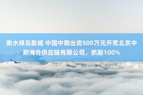 衡水绿岛影城 中国中期出资500万元开荒北京中期海外供应链有限公司，抓股100%