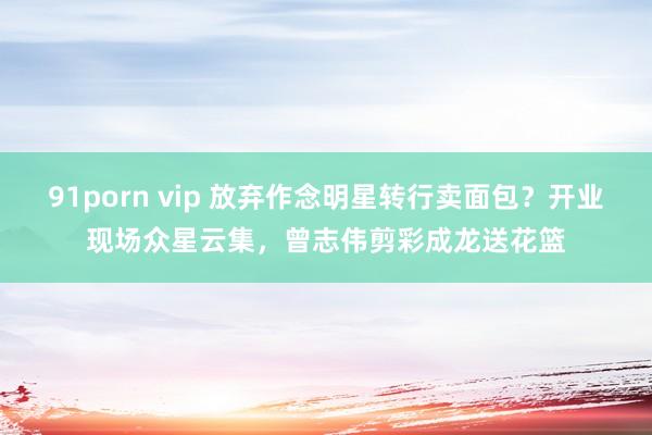 91porn vip 放弃作念明星转行卖面包？开业现场众星云集，曾志伟剪彩成龙送花篮