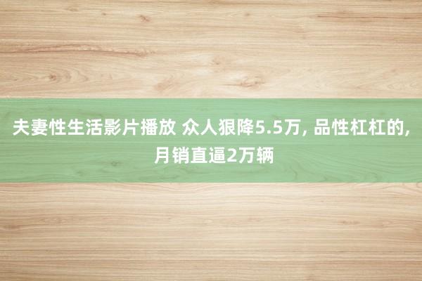 夫妻性生活影片播放 众人狠降5.5万， 品性杠杠的， 月销直逼2万辆