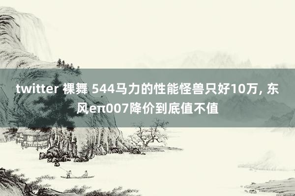 twitter 裸舞 544马力的性能怪兽只好10万， 东风eπ007降价到底值不值