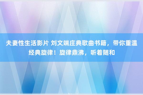 夫妻性生活影片 刘文端庄典歌曲书籍，带你重温经典旋律！旋律鼎沸，听着随和