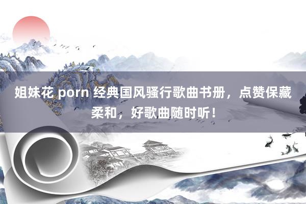 姐妹花 porn 经典国风骚行歌曲书册，点赞保藏柔和，好歌曲随时听！