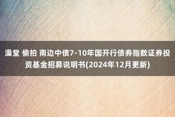 澡堂 偷拍 南边中债7-10年国开行债券指数证券投资基金招募说明书(2024年12月更新)