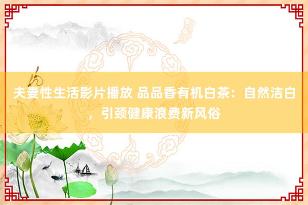 夫妻性生活影片播放 品品香有机白茶：自然洁白，引颈健康浪费新风俗