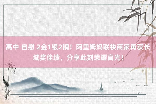 高中 自慰 2金1银2铜！阿里姆妈联袂商家再获长城奖佳绩，分享此刻荣耀高光！