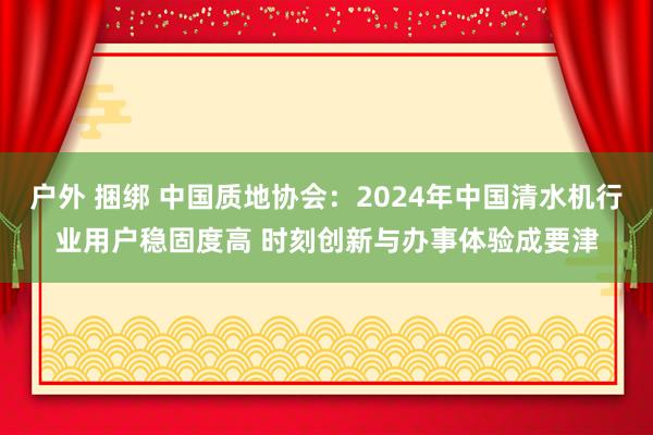 户外 捆绑 中国质地协会：2024年中国清水机行业用户稳固度高 时刻创新与办事体验成要津