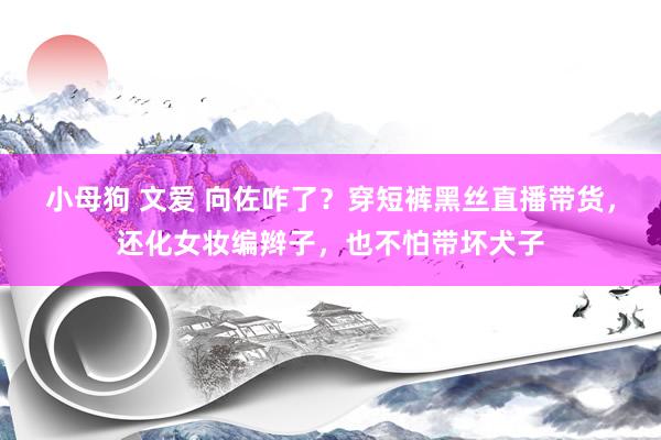 小母狗 文爱 向佐咋了？穿短裤黑丝直播带货，还化女妆编辫子，也不怕带坏犬子