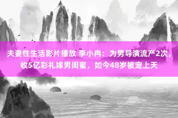 夫妻性生活影片播放 李小冉：为男导演流产2次，收5亿彩礼嫁男闺蜜，如今48岁被宠上天