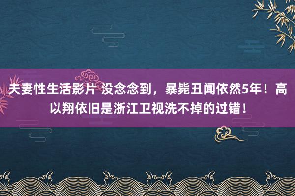 夫妻性生活影片 没念念到，暴毙丑闻依然5年！高以翔依旧是浙江卫视洗不掉的过错！