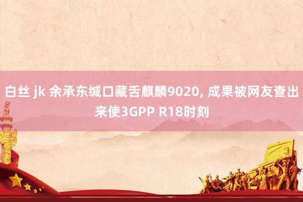 白丝 jk 余承东缄口藏舌麒麟9020， 成果被网友查出来使3GPP R18时刻