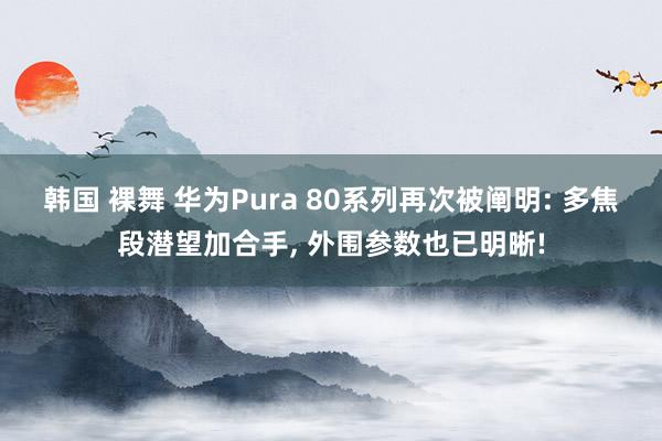 韩国 裸舞 华为Pura 80系列再次被阐明: 多焦段潜望加合手， 外围参数也已明晰!