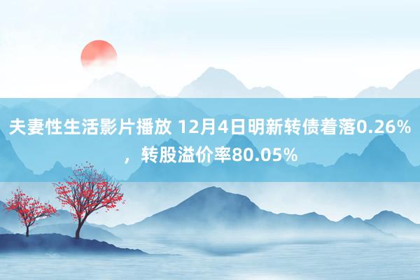 夫妻性生活影片播放 12月4日明新转债着落0.26%，转股溢价率80.05%