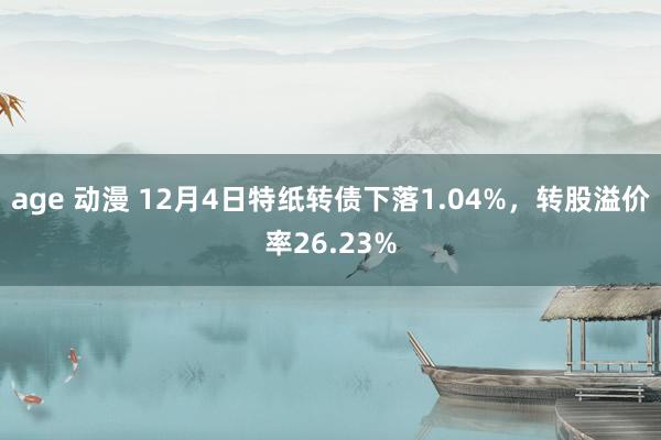 age 动漫 12月4日特纸转债下落1.04%，转股溢价率26.23%