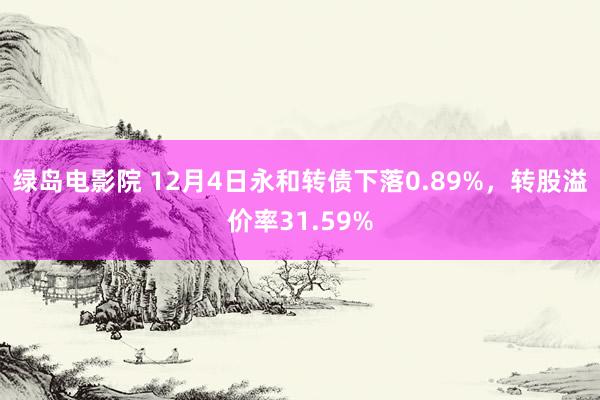 绿岛电影院 12月4日永和转债下落0.89%，转股溢价率31.59%