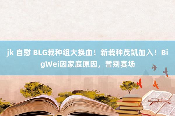 jk 自慰 BLG栽种组大换血！新栽种茂凯加入！BigWei因家庭原因，暂别赛场